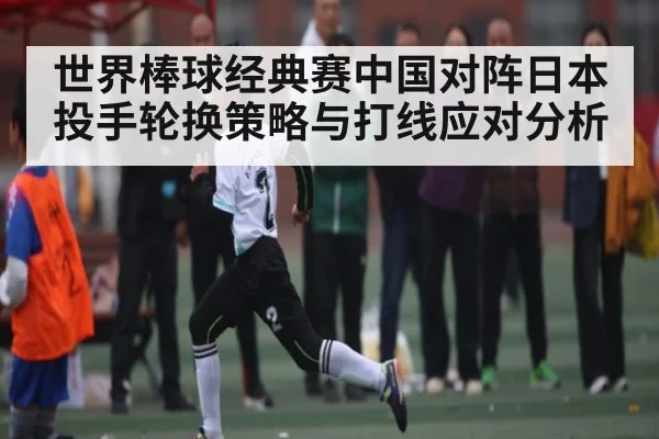 世界棒球经典赛中国对阵日本投手轮换策略与打线应对分析