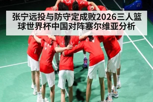 张宁远投与防守定成败2026三人篮球世界杯中国对阵塞尔维亚分析