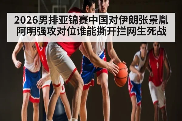 2026男排亚锦赛中国对伊朗张景胤阿明强攻对位谁能撕开拦网生死战