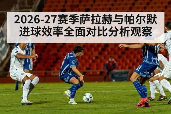 2026-27赛季萨拉赫与帕尔默进球效率全面对比分析观察